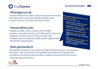 Qualche esempio

•Directgov.co.uk
Lanciato nell’aprile del 2004, rappresenta il punto di accesso
alle informazioni e ai servizi della PA del Regno unito.
8 milioni di utenti, 15 milioni di visite per mese.


•Innocentive.com
Fondata nel 2001, mentre il sito on line dal 2003.
Da allora, sono state lanciati più di 1.200 «bandi». Sono stati
assegnati 7 milioni di $ (su 27 messi in palio) come
ricompensa per la risoluzione di 866 «bandi» appartenenti
alle discipline più disparate.


•Dati.piemonte.it
Da settembre ha preso il via la fornitura di dati statistici da parte di Unioncamere
Piemonte. I dati, che saranno resi disponibili trimestralmente, riguarderanno
la struttura e la dinamica delle principali variabili socio-economiche del tessuto
imprenditoriale piemontese.


                                                                                       © Digicamere 2011
 