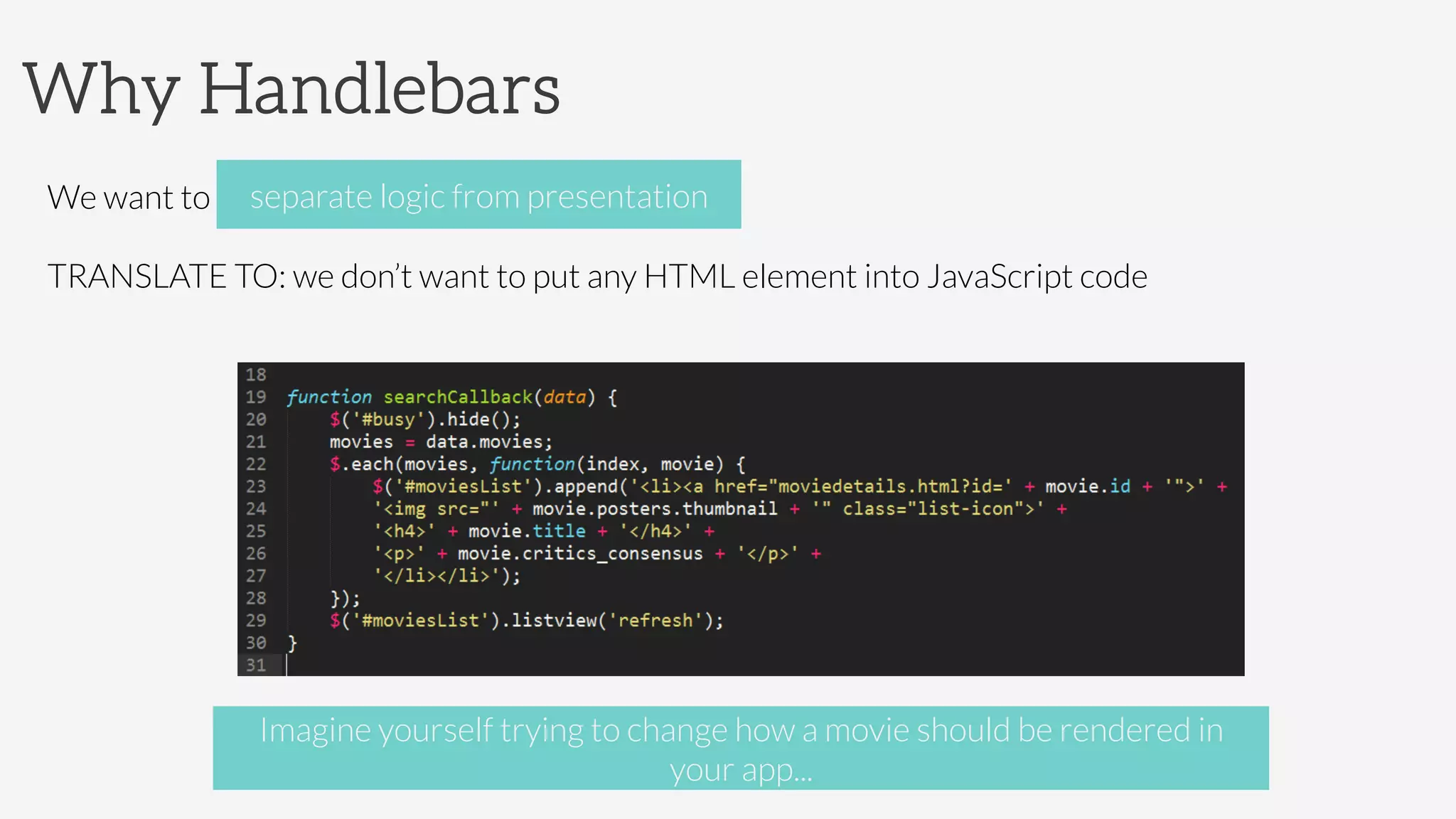 Why Handlebars
We want to separate presentation from logic
TRANSLATE TO: we don’t want to put any HTML element into JavaScript code
separate logic from presentation
Imagine yourself trying to change how a movie should be rendered in
your app...
 