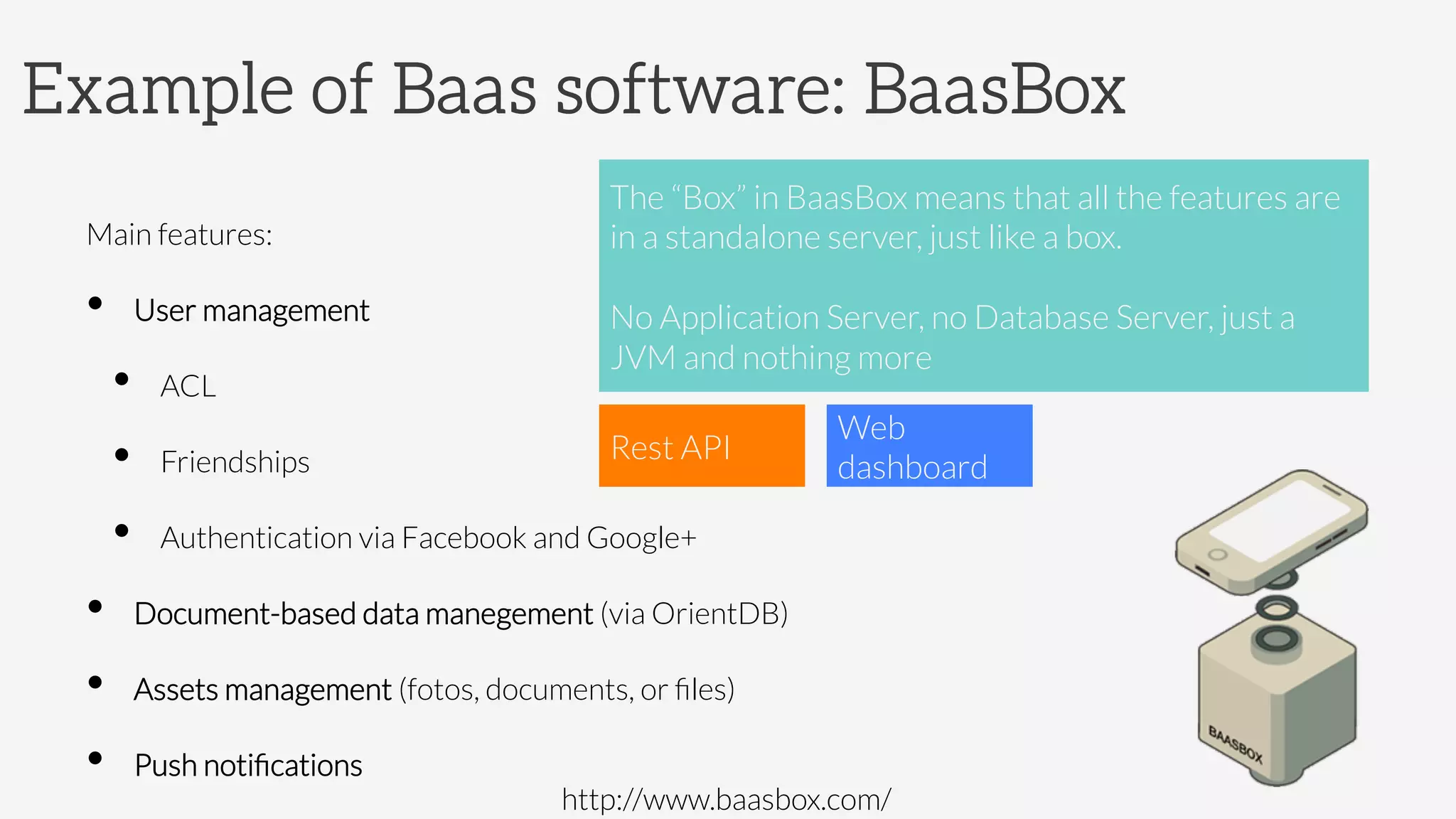 Example of Baas software: BaasBox
Main features:
•  User management 
•  ACL
•  Friendships
•  Authentication via Facebook and Google+
•  Document-based data manegement (via OrientDB)
•  Assets management (fotos, documents, or ﬁles)
•  Push notiﬁcations
The “Box” in BaasBox means that all the features are
in a standalone server, just like a box. 

No Application Server, no Database Server, just a
JVM and nothing more
Rest API
Web
dashboard
http://www.baasbox.com/
 
