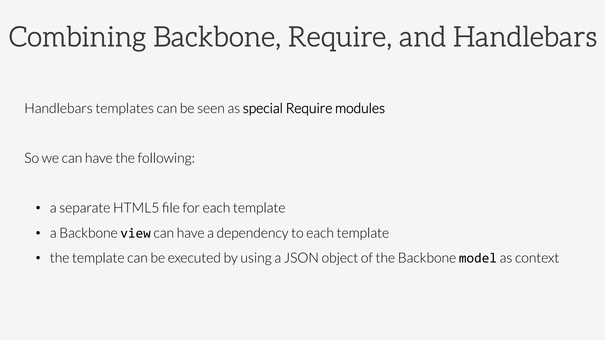 Combining Backbone, Require, and Handlebars
Handlebars templates can be seen as special Require modules

So we can have the following:

•  a separate HTML5 ﬁle for each template 
•  a Backbone view can have a dependency to each template
•  the template can be executed by using a JSON object of the Backbone model as context

 