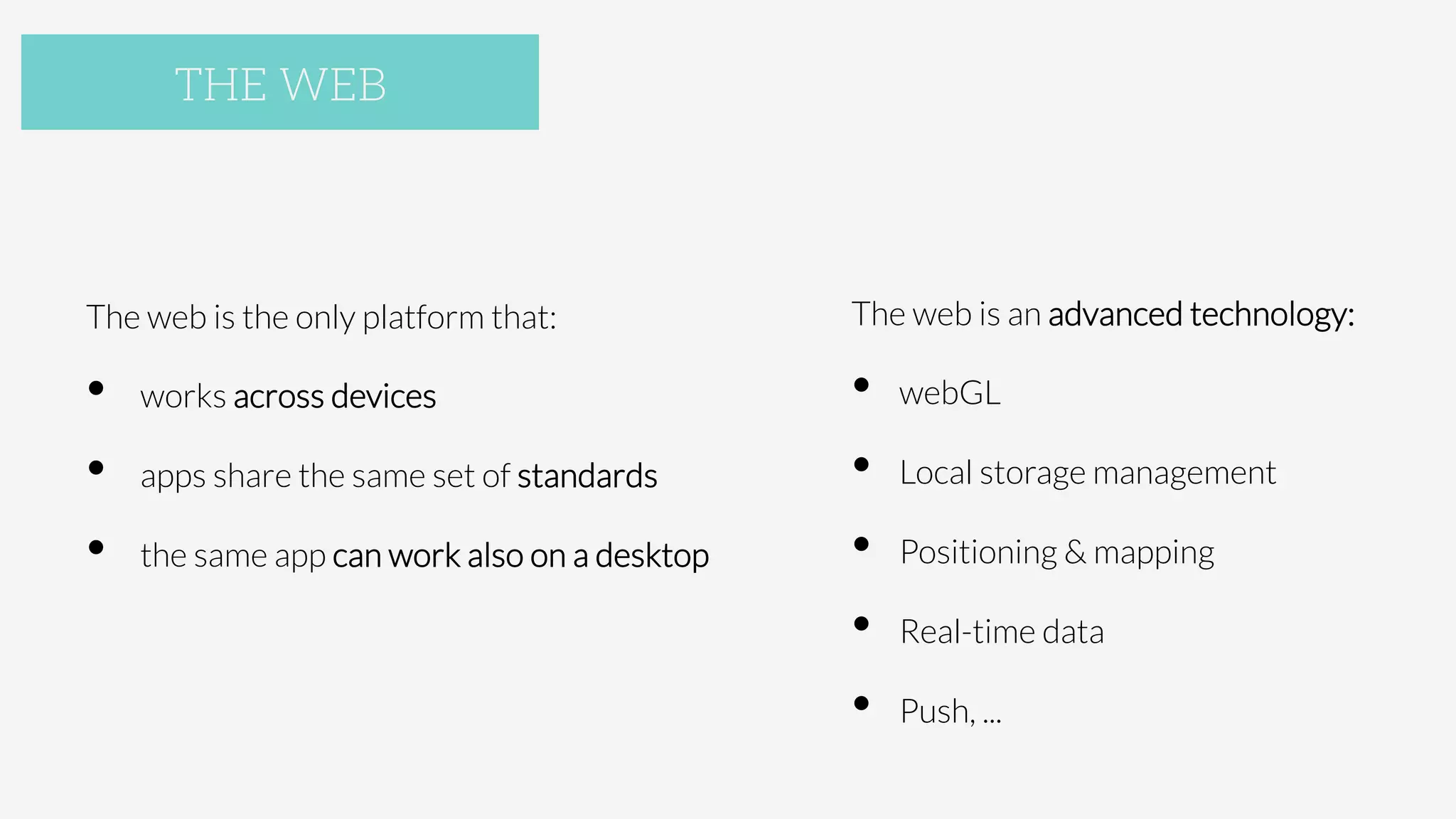 The web is the only platform that:
•  works across devices
•  apps share the same set of standards
•  the same app can work also on a desktop
THE WEB
The web is an advanced technology:
•  webGL
•  Local storage management
•  Positioning & mapping
•  Real-time data
•  Push, ...

 