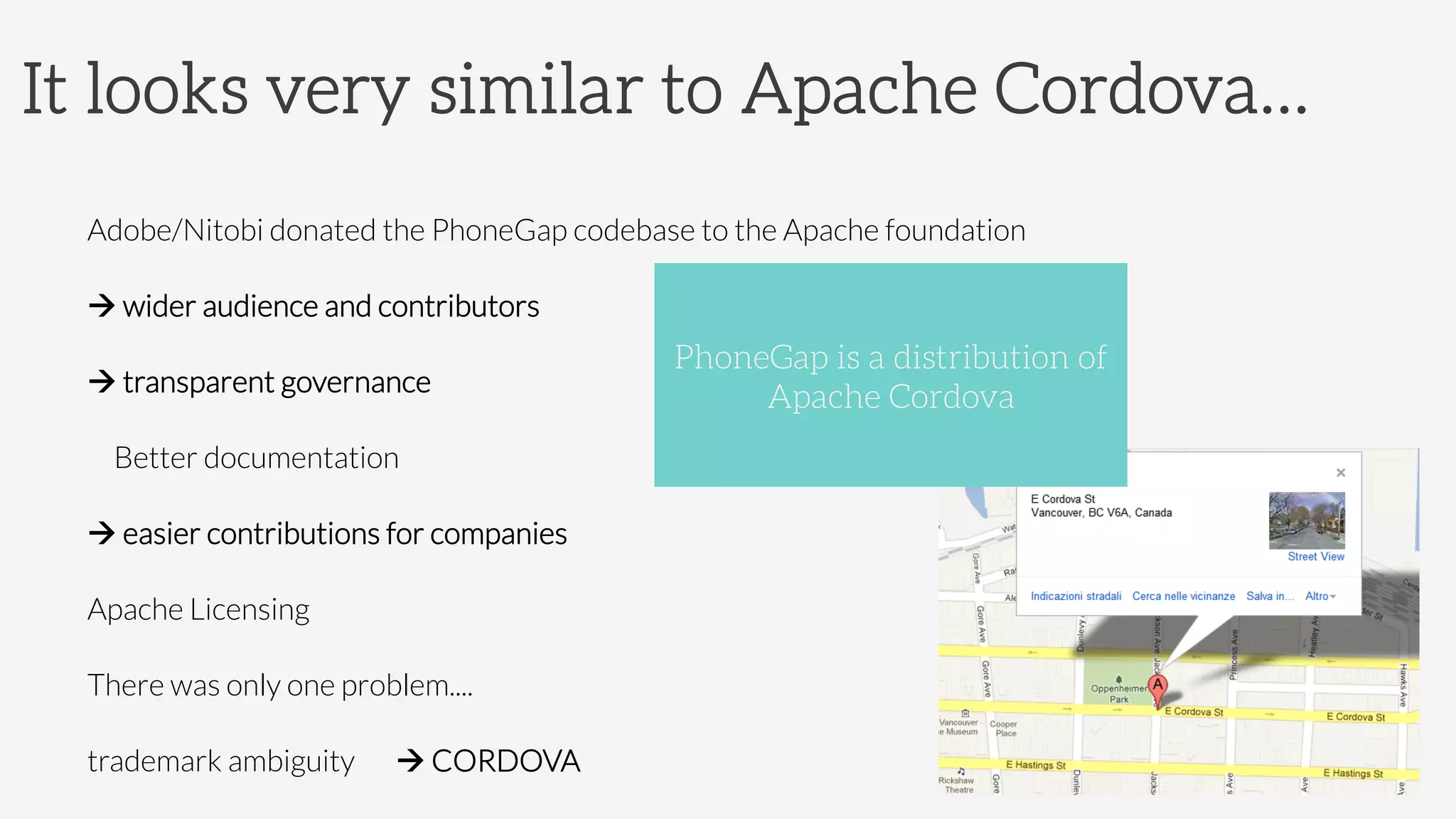 It looks very similar to Apache Cordova…
Adobe/Nitobi donated the PhoneGap codebase to the Apache foundation
à 
wider audience and contributors
à 
transparent governance


Better documentation
à 
easier contributions for companies


Apache Licensing
There was only one problem....


trademark ambiguity 

à CORDOVA
PhoneGap is a distribution of
Apache Cordova
 