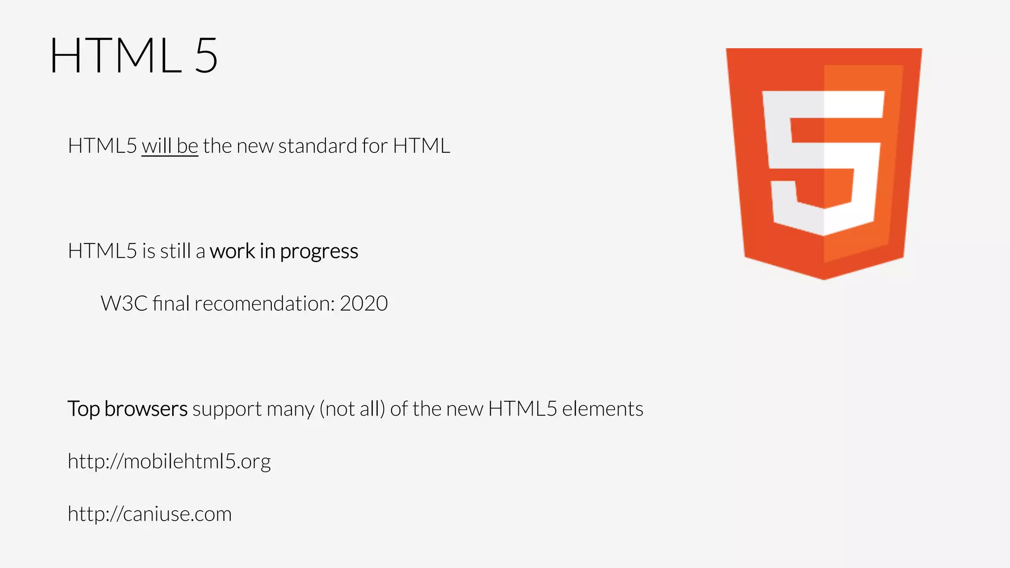 HTML 5
HTML5 will be the new standard for HTML

HTML5 is still a work in progress

W3C ﬁnal recomendation: 2020

Top browsers support many (not all) of the new HTML5 elements
http://mobilehtml5.org
http://caniuse.com
 