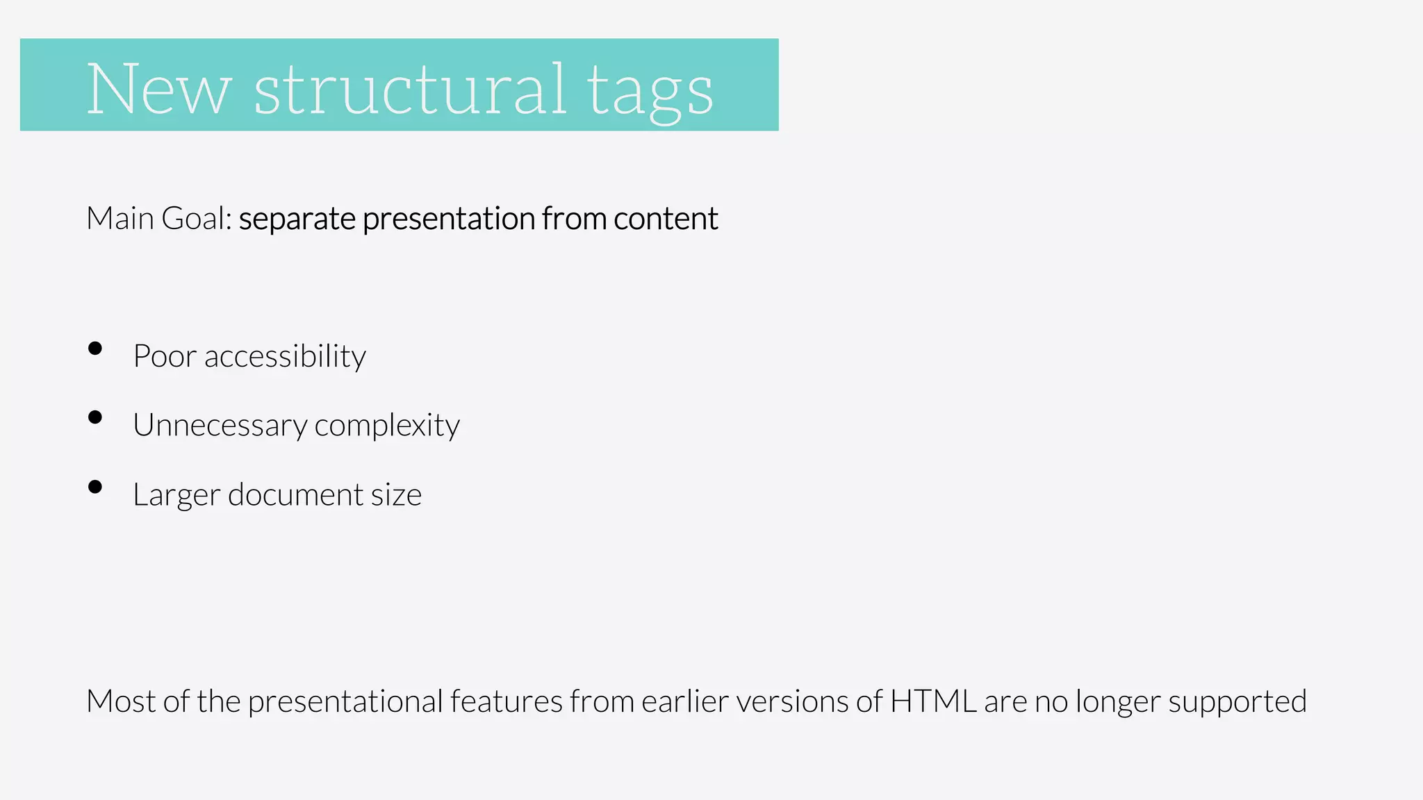 New Structural Tags
Main Goal: separate presentation from content

•  Poor accessibility
•  Unnecessary complexity
•  Larger document size

Most of the presentational features from earlier versions of HTML are no longer supported
New structural tags
 