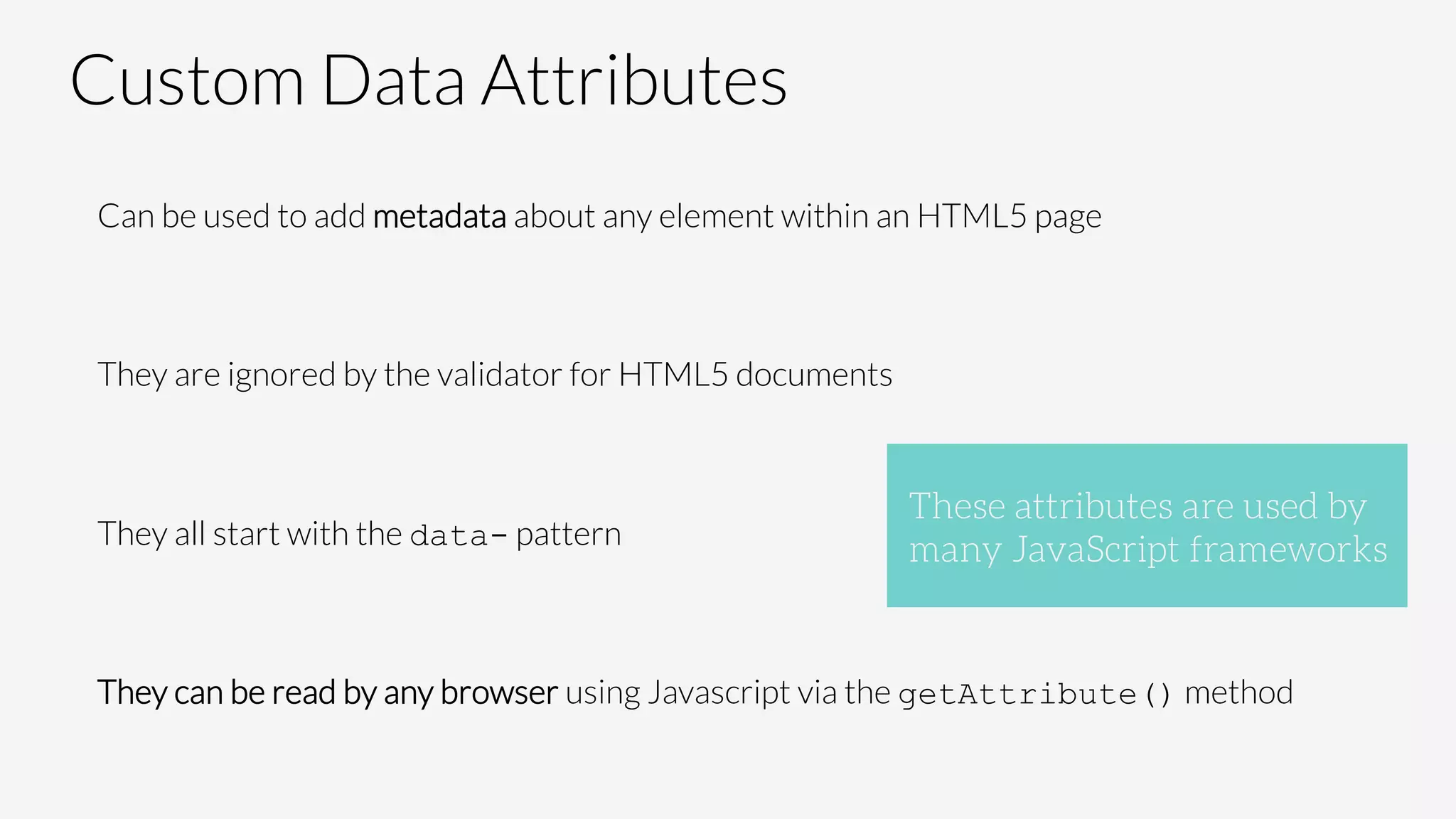 Custom Data Attributes
Can be used to add metadata about any element within an HTML5 page

They are ignored by the validator for HTML5 documents

They all start with the data- pattern

They can be read by any browser using Javascript via the getAttribute() method

These attributes are used by
many JavaScript frameworks
 
