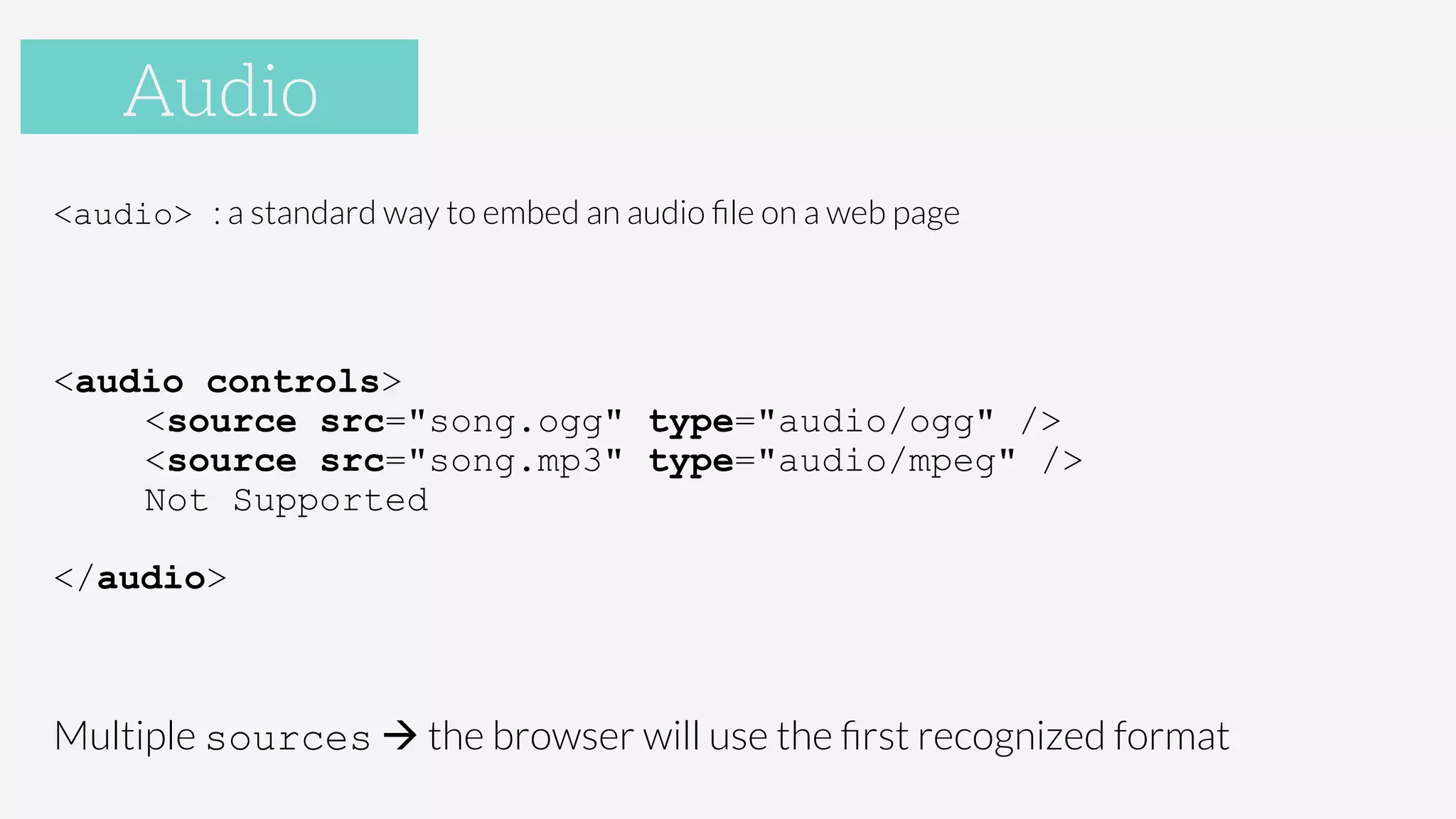 Audio
<audio> : a standard way to embed an audio ﬁle on a web page

<audio controls>
<source src="song.ogg" type="audio/ogg" />
<source src="song.mp3" type="audio/mpeg" />
Not Supported
</audio>
Multiple sources à the browser will use the ﬁrst recognized format
Audio
 