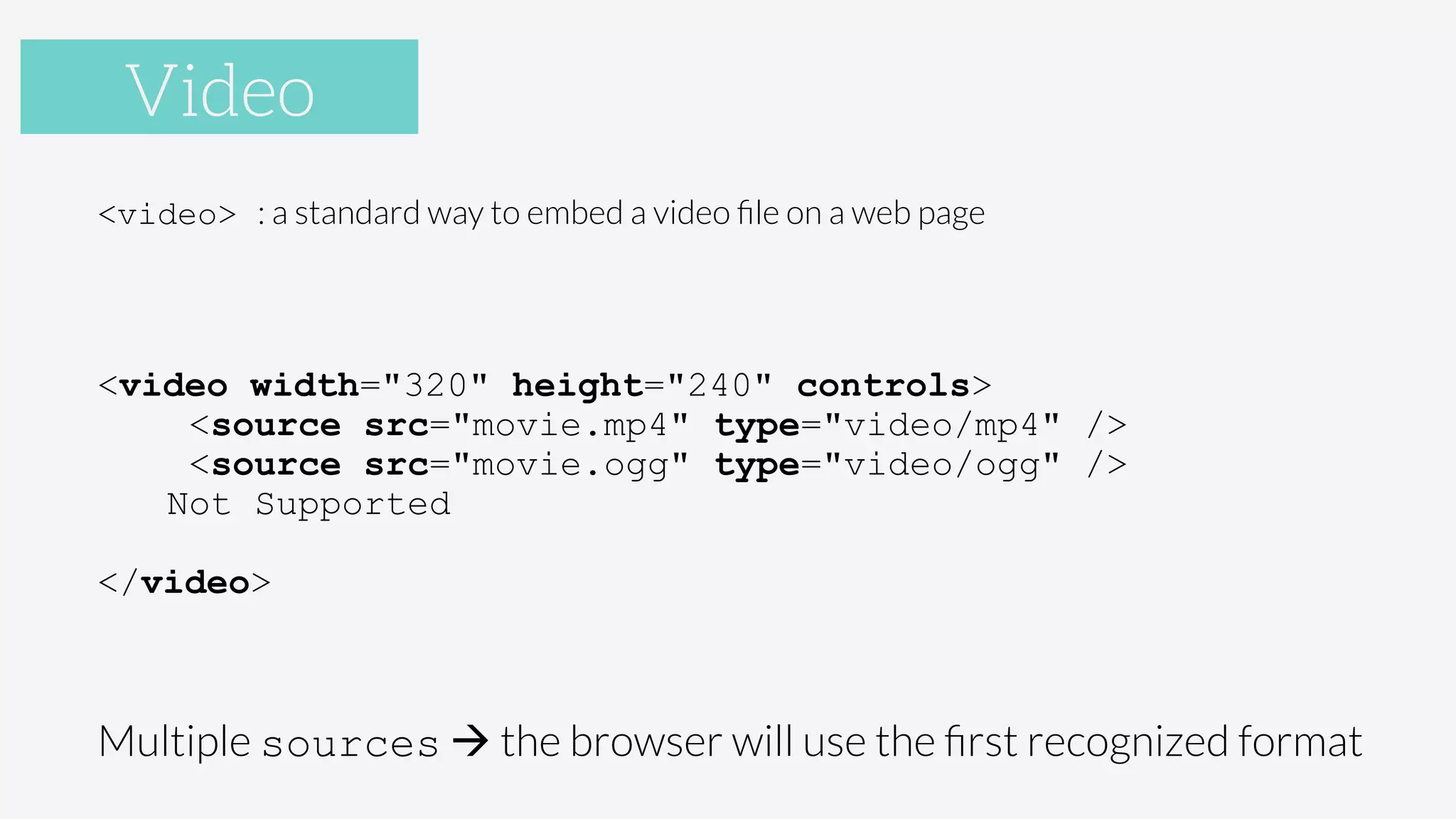 Video
<video> : a standard way to embed a video ﬁle on a web page

<video width="320" height="240" controls>
<source src="movie.mp4" type="video/mp4" />
<source src="movie.ogg" type="video/ogg" />
Not Supported
</video>
Multiple sources à the browser will use the ﬁrst recognized format
Video
 