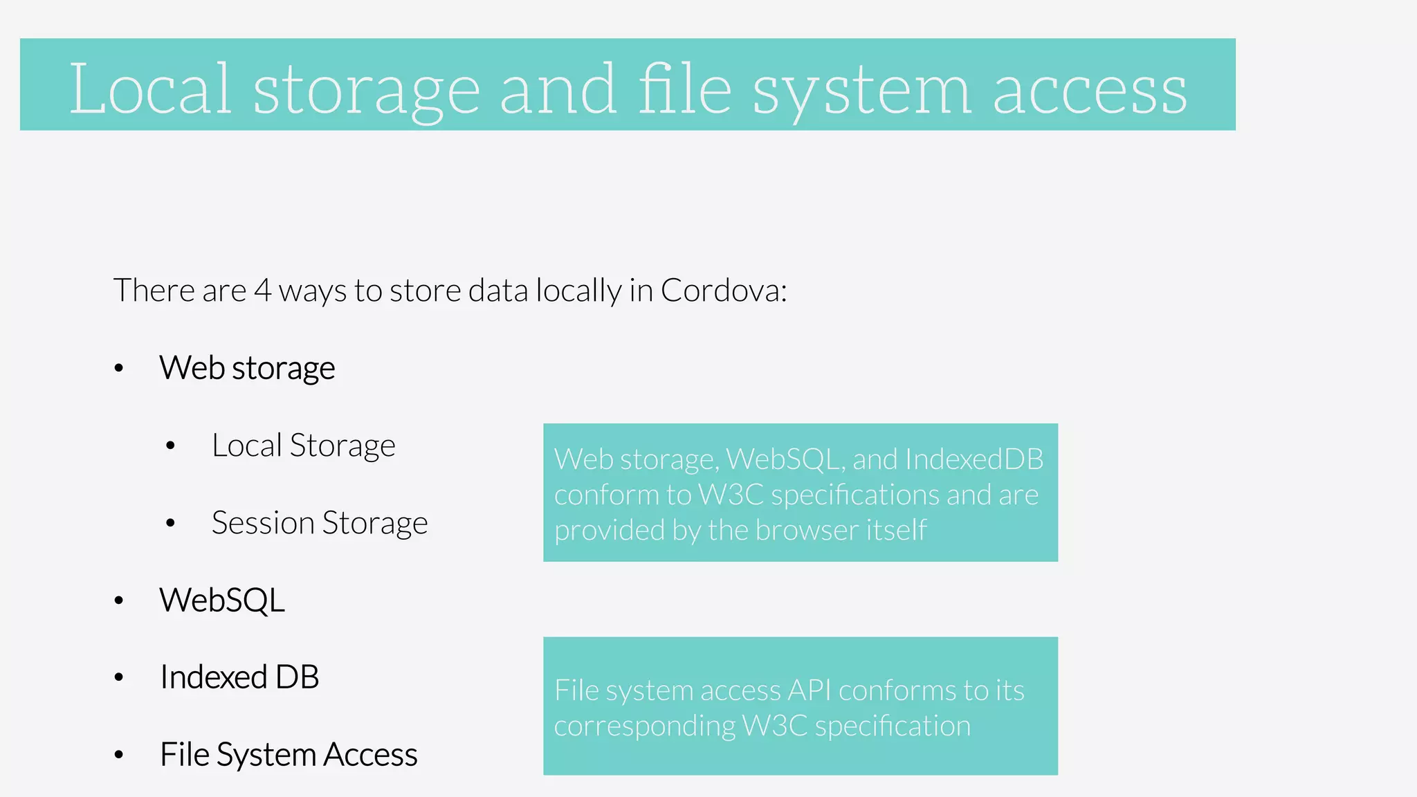 Accelerometer

There are 4 ways to store data locally in Cordova:
•  Web storage
•  Local Storage
•  Session Storage
•  WebSQL
•  Indexed DB
•  File System Access
Local storage and ﬁle system access
Web storage, WebSQL, and IndexedDB 
conform to W3C speciﬁcations and are
provided by the browser itself
File system access API conforms to its
corresponding W3C speciﬁcation
 