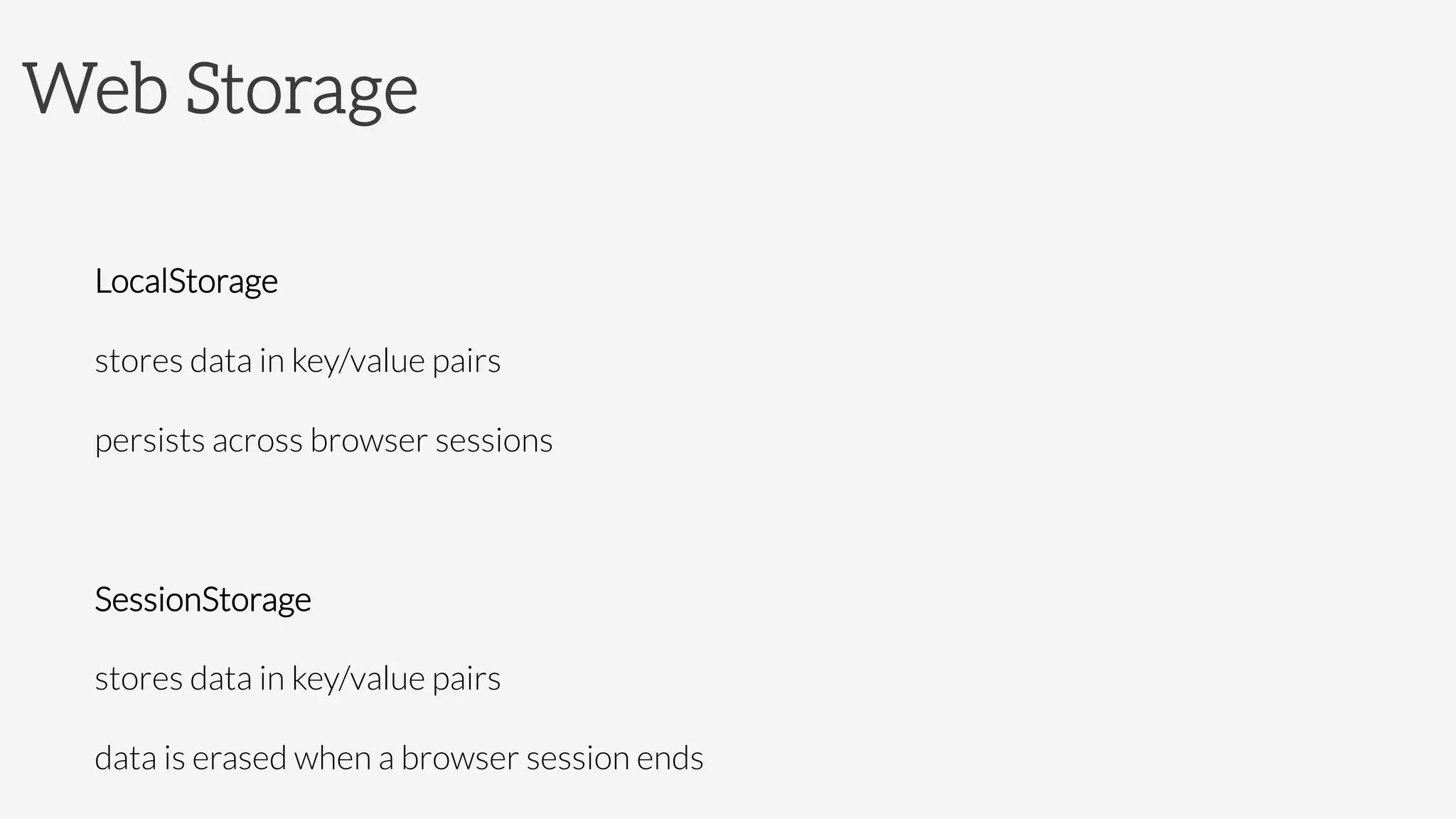 Web Storage

LocalStorage

stores data in key/value pairs

persists across browser sessions

SessionStorage

stores data in key/value pairs

data is erased when a browser session ends
 