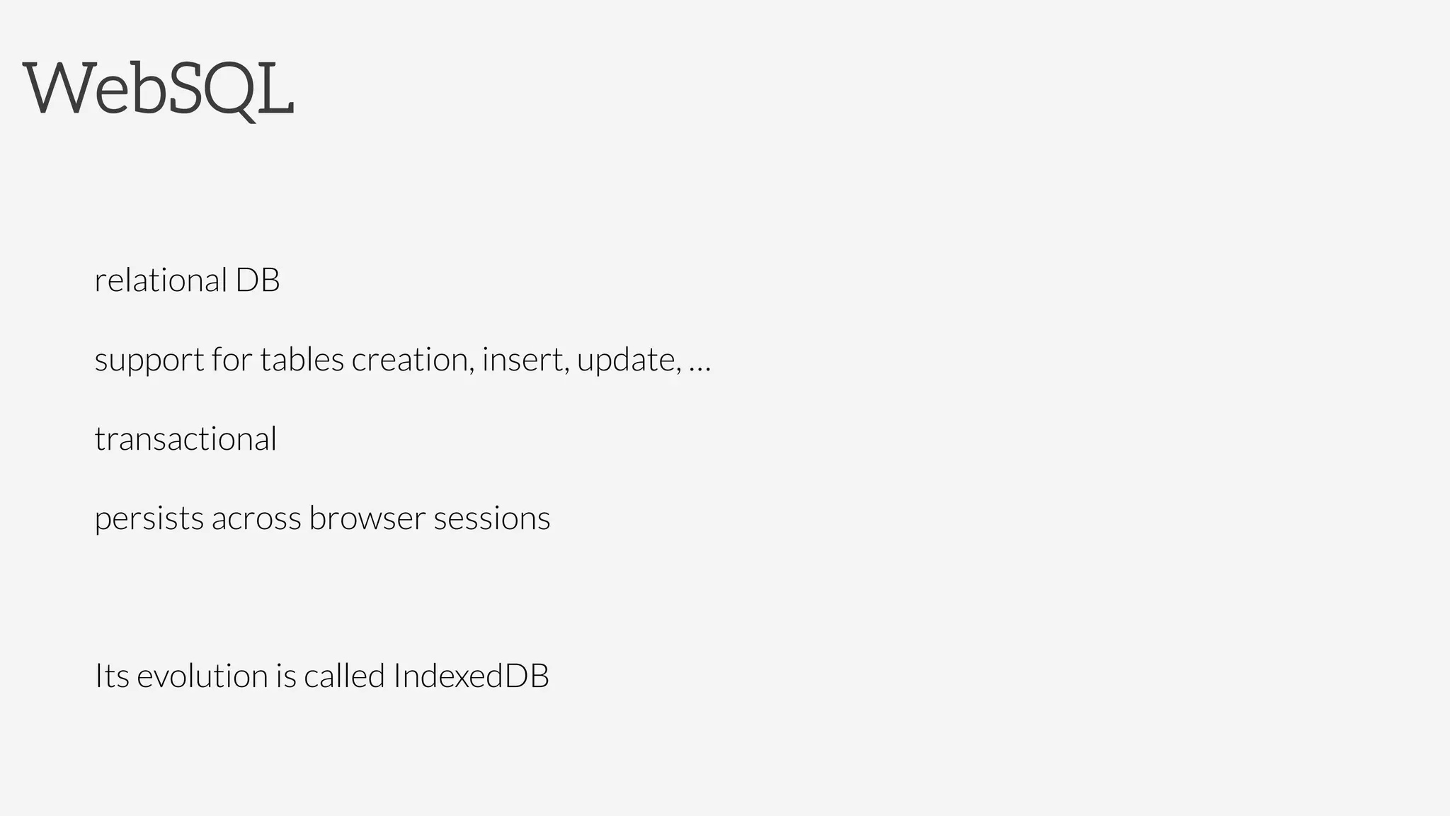 WebSQL


relational DB

support for tables creation, insert, update, …

transactional

persists across browser sessions

Its evolution is called IndexedDB

 