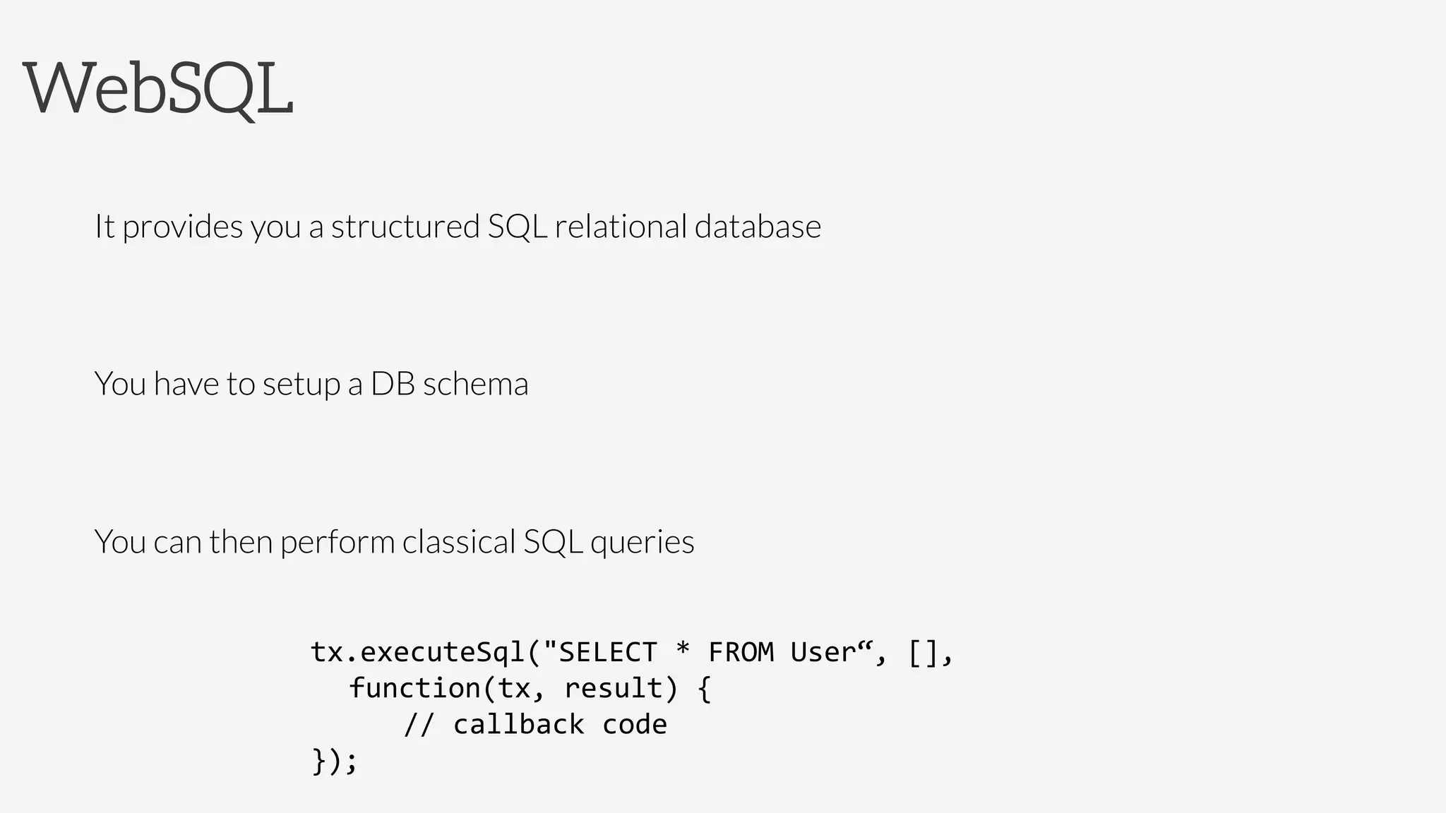 WebSQL
It provides you a structured SQL relational database

You have to setup a DB schema

You can then perform classical SQL queries

tx.executeSql("SELECT	
  *	
  FROM	
  User“,	
  [],	
  
	
  function(tx,	
  result)	
  {	
  
	
   	
  //	
  callback	
  code	
  
});	
  
 