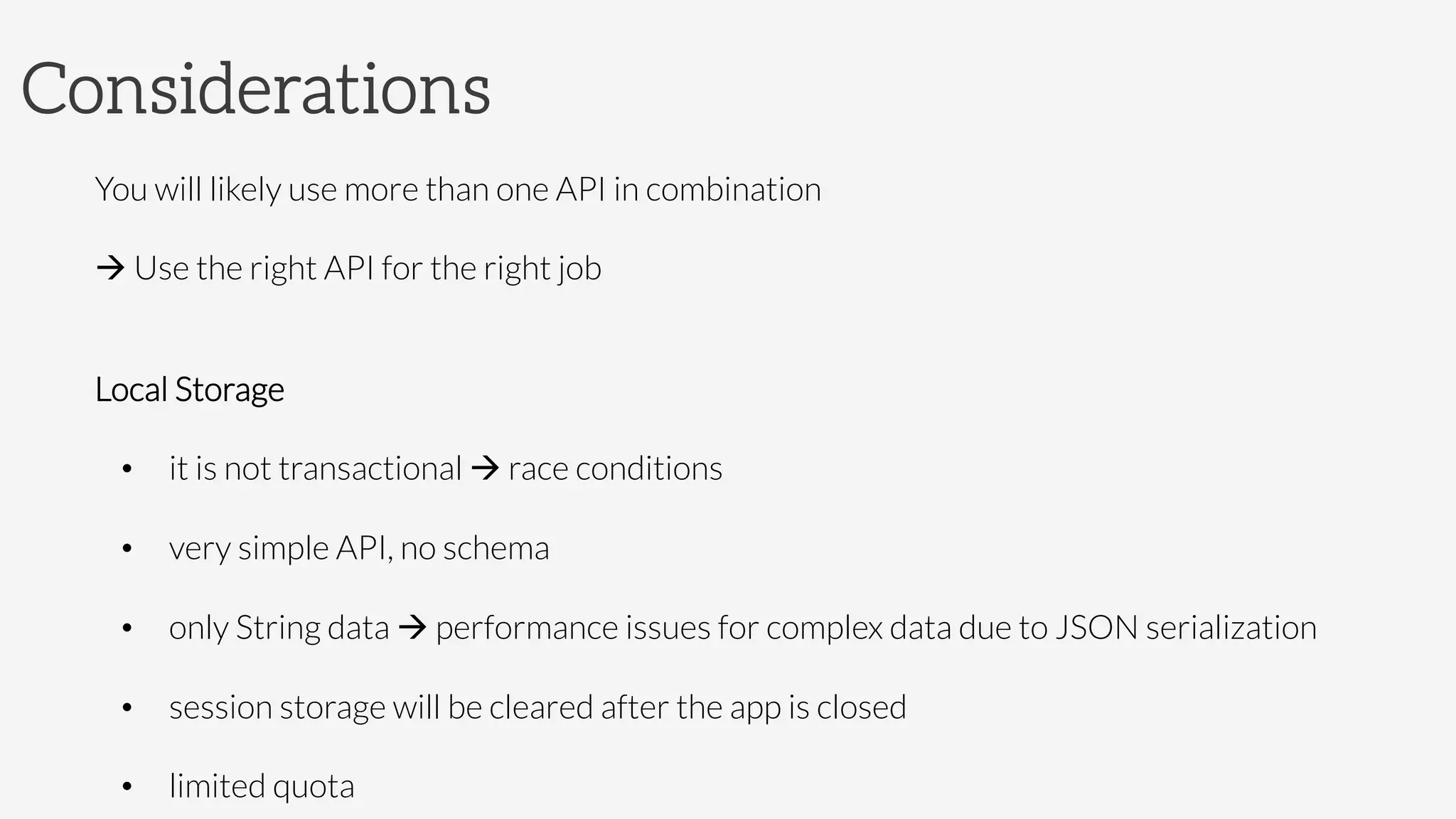 Considerations
You will likely use more than one API in combination
à Use the right API for the right job

Local Storage
•  it is not transactional à race conditions
•  very simple API, no schema 
•  only String data à performance issues for complex data due to JSON serialization
•  session storage will be cleared after the app is closed
•  limited quota
 