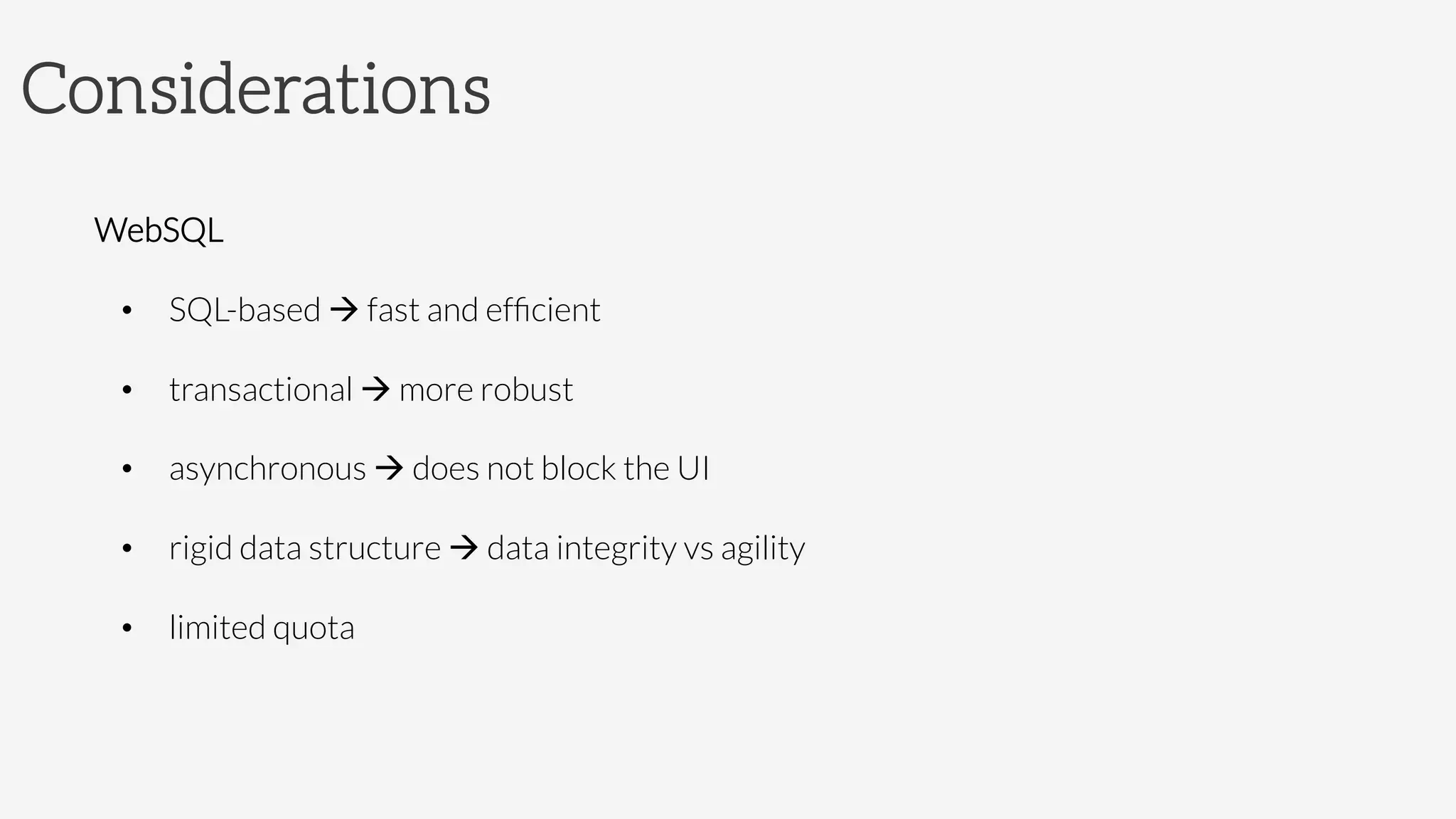 Considerations

WebSQL
•  SQL-based à fast and efﬁcient
•  transactional à more robust
•  asynchronous à does not block the UI
•  rigid data structure à data integrity vs agility
•  limited quota
 
