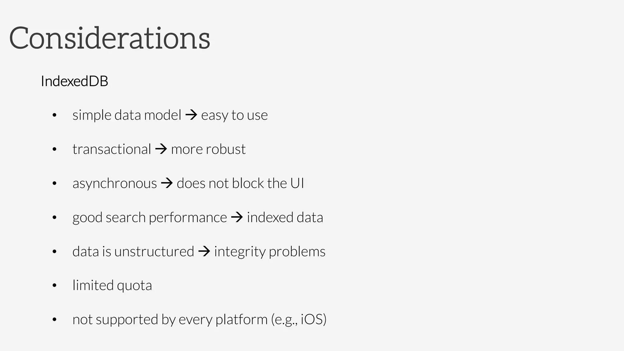 Considerations
IndexedDB
•  simple data model à easy to use
•  transactional à more robust
•  asynchronous à does not block the UI
•  good search performance à indexed data
•  data is unstructured à integrity problems
•  limited quota
•  not supported by every platform (e.g., iOS)
 