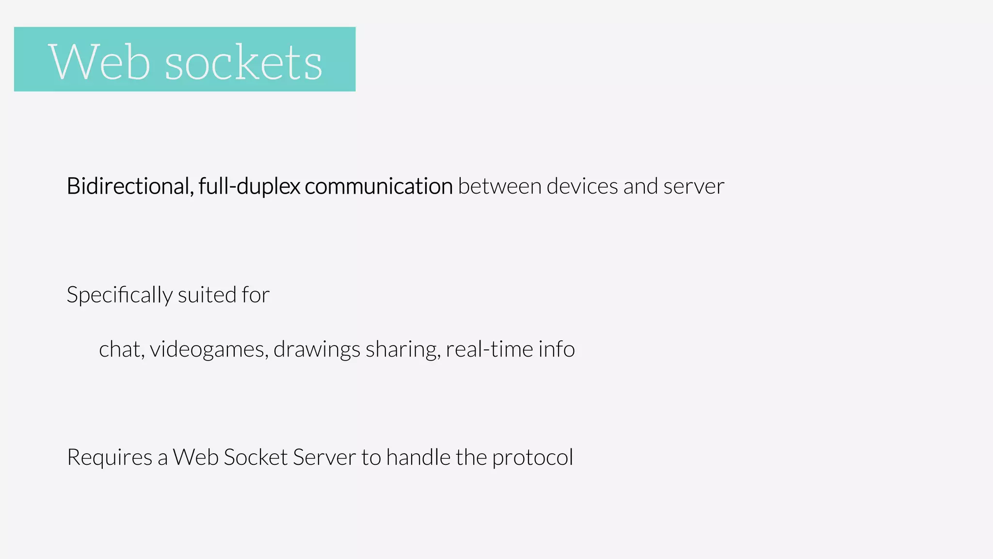 WebSockets

Bidirectional, full-duplex communication between devices and server

Speciﬁcally suited for

chat, videogames, drawings sharing, real-time info

Requires a Web Socket Server to handle the protocol

Web sockets
 