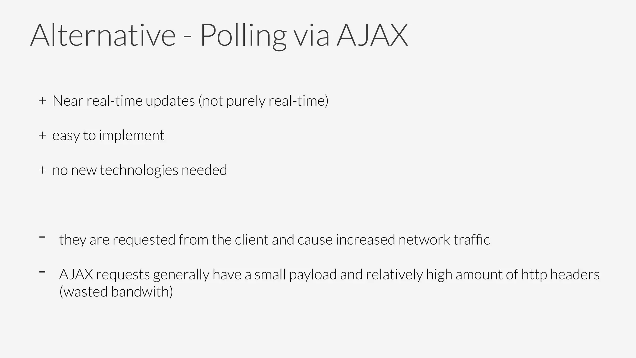 Alternative - Polling via AJAX
+ Near real-time updates (not purely real-time)
+ easy to implement
+ no new technologies needed

-  they are requested from the client and cause increased network trafﬁc
-  AJAX requests generally have a small payload and relatively high amount of http headers
(wasted bandwith)
 