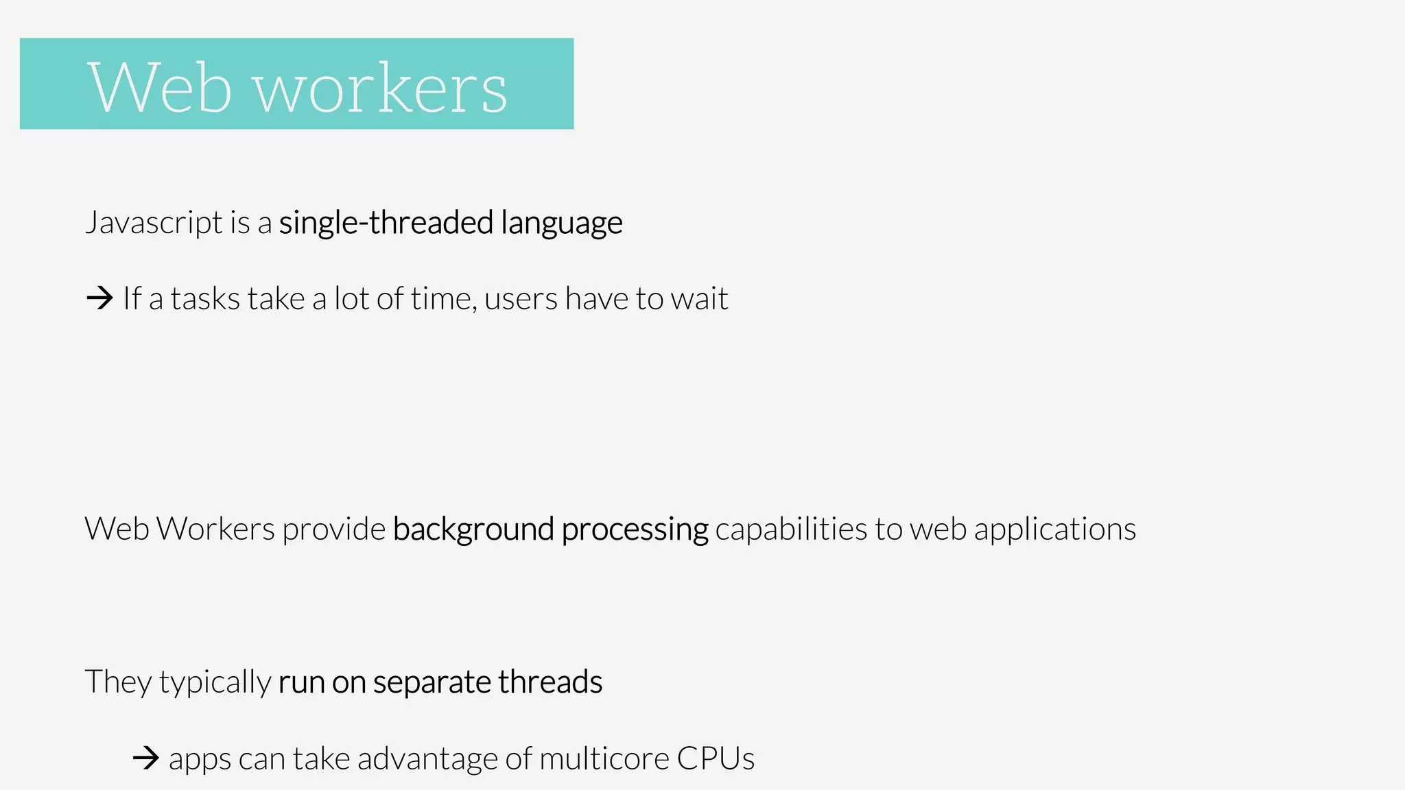 Web Workers
Javascript is a single-threaded language
à If a tasks take a lot of time, users have to wait


Web Workers provide background processing capabilities to web applications

They typically run on separate threads 

à apps can take advantage of multicore CPUs
Web workers
 