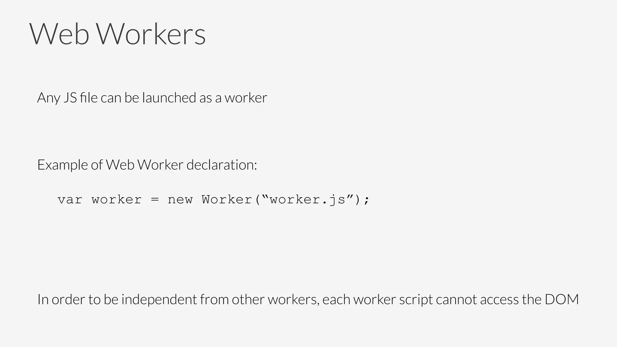 Web Workers
Any JS ﬁle can be launched as a worker

Example of Web Worker declaration:

var worker = new Worker(“worker.js”);
In order to be independent from other workers, each worker script cannot access the DOM

 