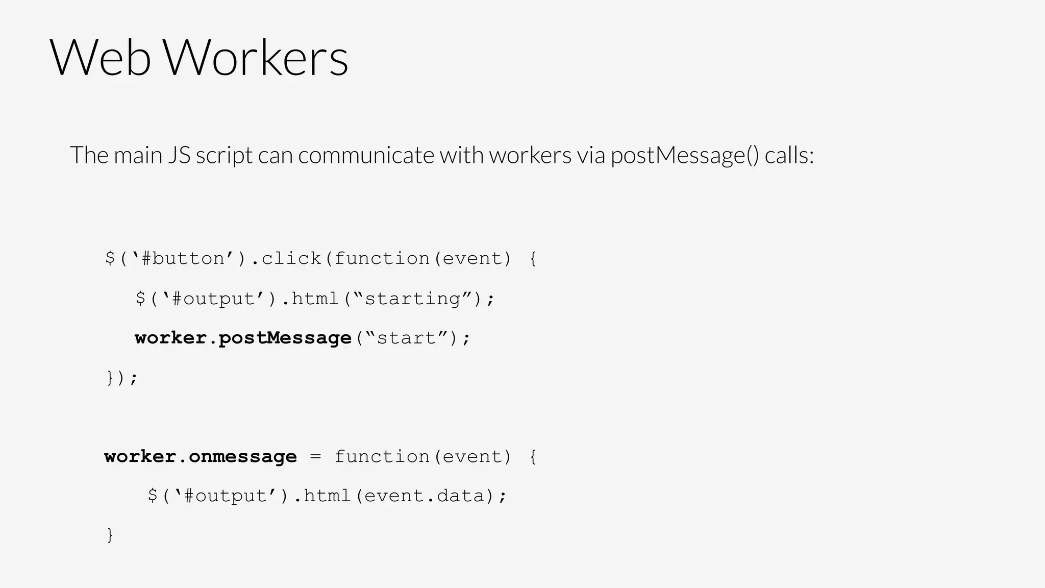 Web Workers
The main JS script can communicate with workers via postMessage() calls:


$(‘#button’).click(function(event) {
$(‘#output’).html(“starting”);
worker.postMessage(“start”);
});
worker.onmessage = function(event) {
$(‘#output’).html(event.data);
}
 
