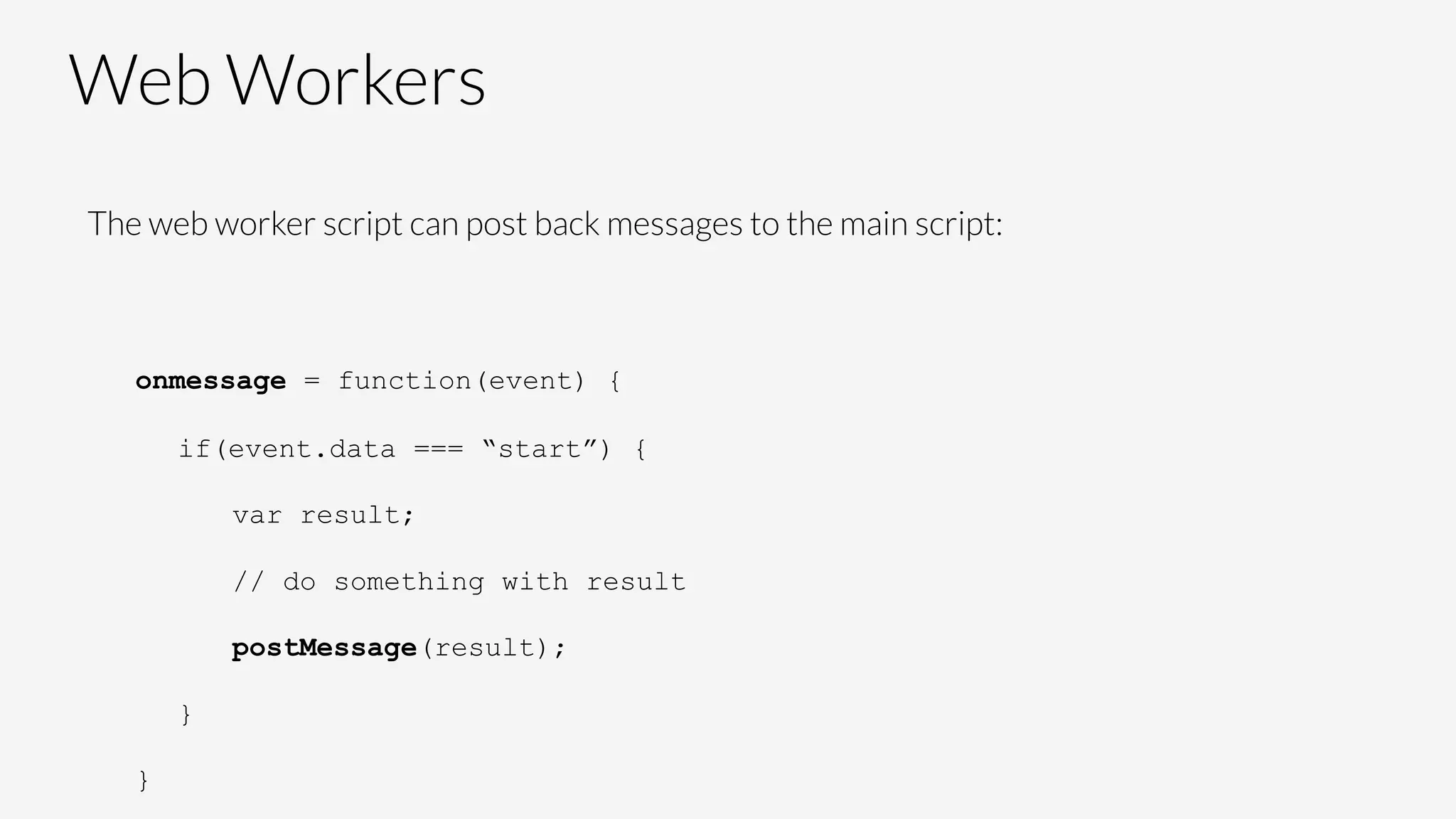 Web Workers
The web worker script can post back messages to the main script:


onmessage = function(event) {
if(event.data === “start”) {
var result;
// do something with result
postMessage(result);
}
}
 