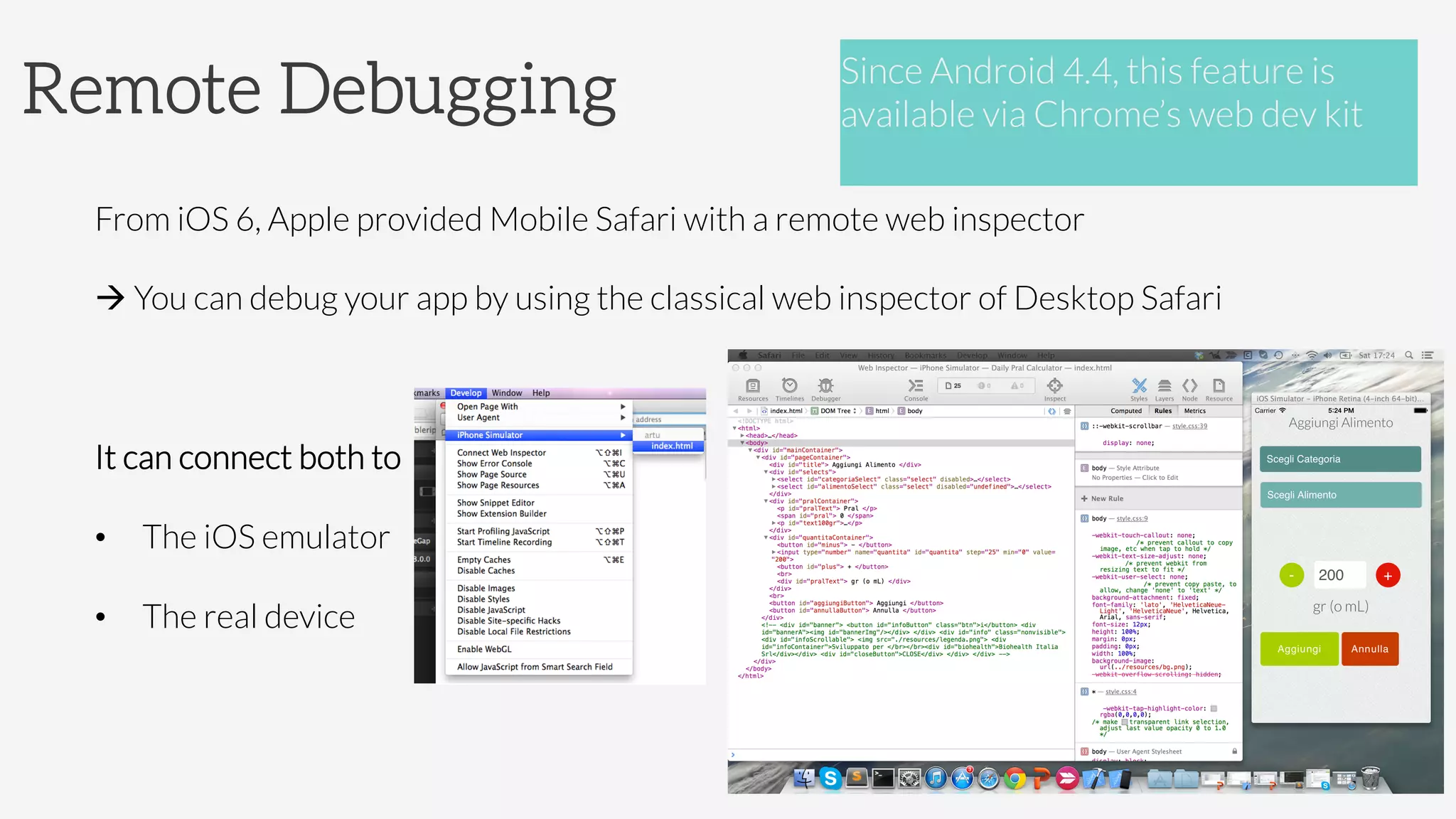 Remote Debugging
From iOS 6, Apple provided Mobile Safari with a remote web inspector
à You can debug your app by using the classical web inspector of Desktop Safari

It can connect both to
•  The iOS emulator
•  The real device

Since Android 4.4, this feature is
available via Chrome’s web dev kit

 
