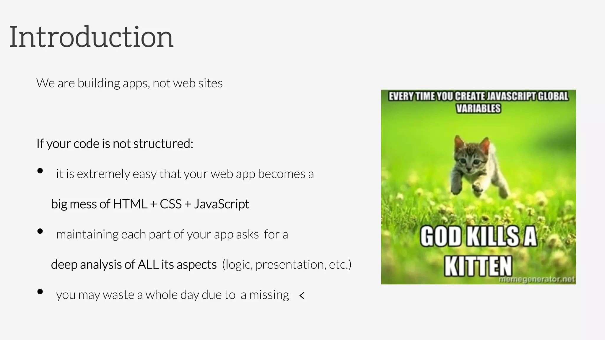 Introduction
We are building apps, not web sites

If your code is not structured:
•  it is extremely easy that your web app becomes a 

 
big mess of HTML + CSS + JavaScript
•  maintaining each part of your app asks for a 

 
deep analysis of ALL its aspects (logic, presentation, etc.)
•  you may waste a whole day due to a missing 	
  <	
  

 