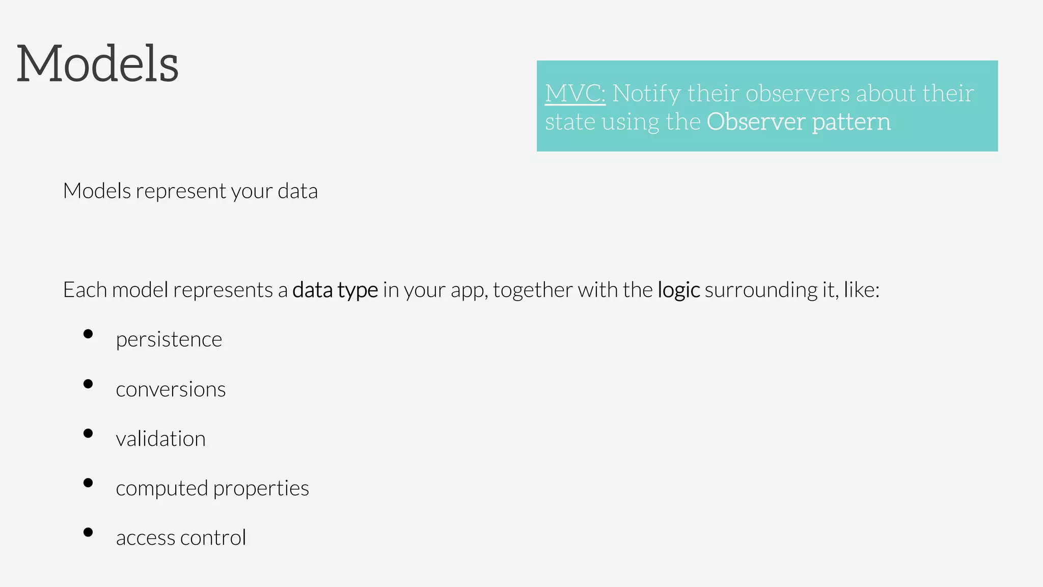 Models

Models represent your data

Each model represents a data type in your app, together with the logic surrounding it, like:
•  persistence
•  conversions
•  validation
•  computed properties
•  access control
MVC: Notify their observers about their
state using the Observer pattern
 