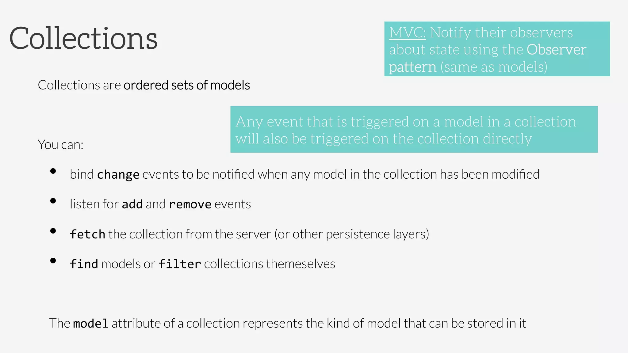 Collections
Collections are ordered sets of models

You can: 
•  bind change events to be notiﬁed when any model in the collection has been modiﬁed
•  listen for add and remove events
•  fetch the collection from the server (or other persistence layers)
•  find models or filter collections themeselves

The model attribute of a collection represents the kind of model that can be stored in it
Any event that is triggered on a model in a collection
will also be triggered on the collection directly
MVC: Notify their observers
about state using the Observer
pattern (same as models)
 
