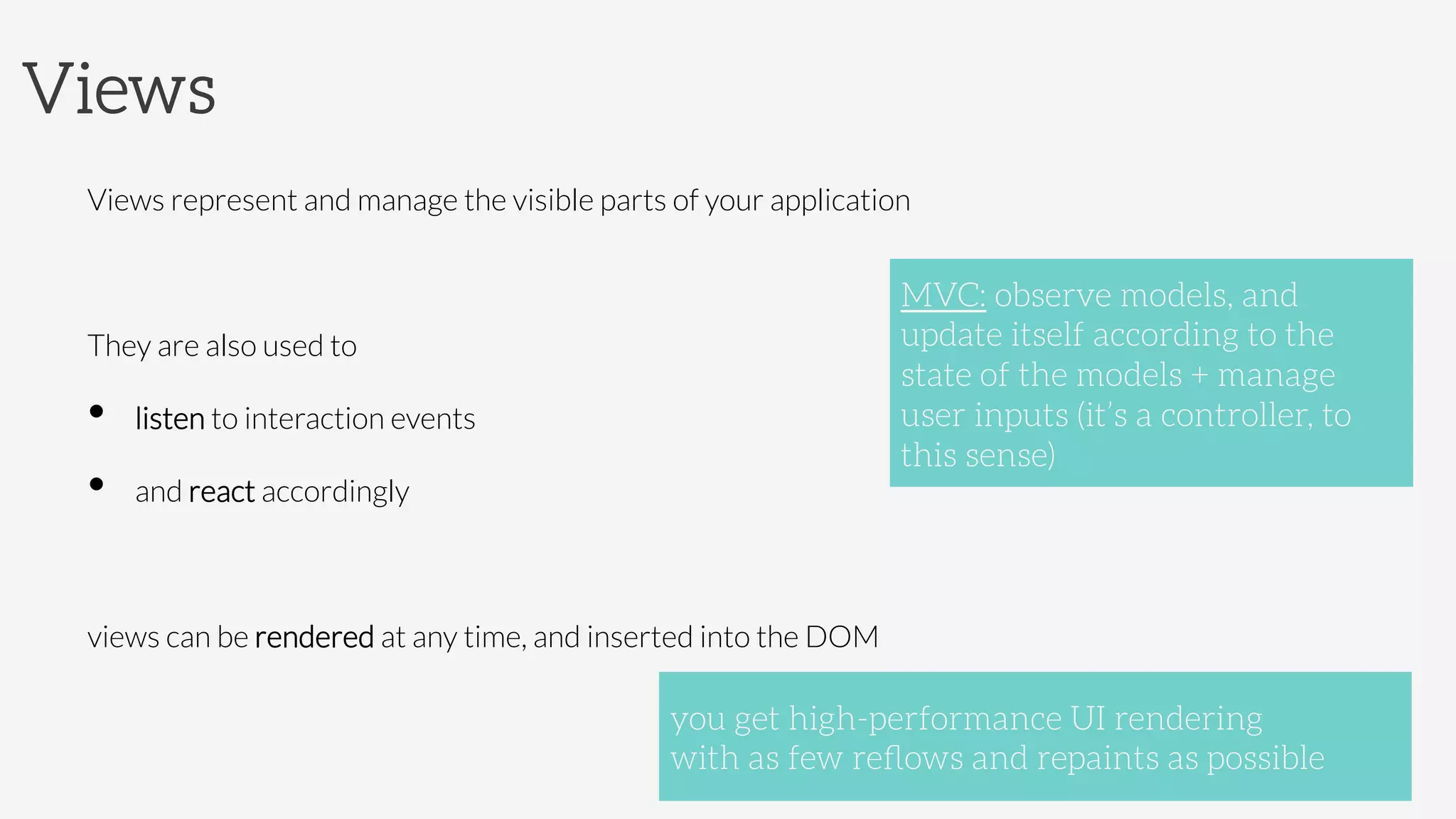 Views
Views represent and manage the visible parts of your application

They are also used to 
•  listen to interaction events 
•  and react accordingly

views can be rendered at any time, and inserted into the DOM

 you get high-performance UI rendering 
with as few reﬂows and repaints as possible
MVC: observe models, and
update itself according to the
state of the models + manage
user inputs (it’s a controller, to
this sense)
 
