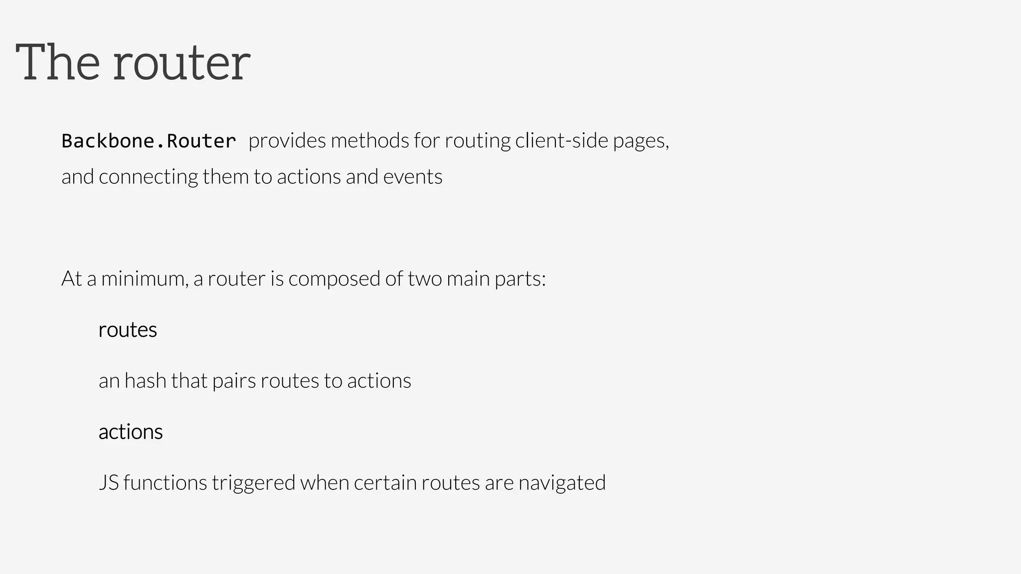 The router
Backbone.Router	
  provides methods for routing client-side pages, 
and connecting them to actions and events

At a minimum, a router is composed of two main parts:
routes


an hash that pairs routes to actions 
actions


JS functions triggered when certain routes are navigated

 