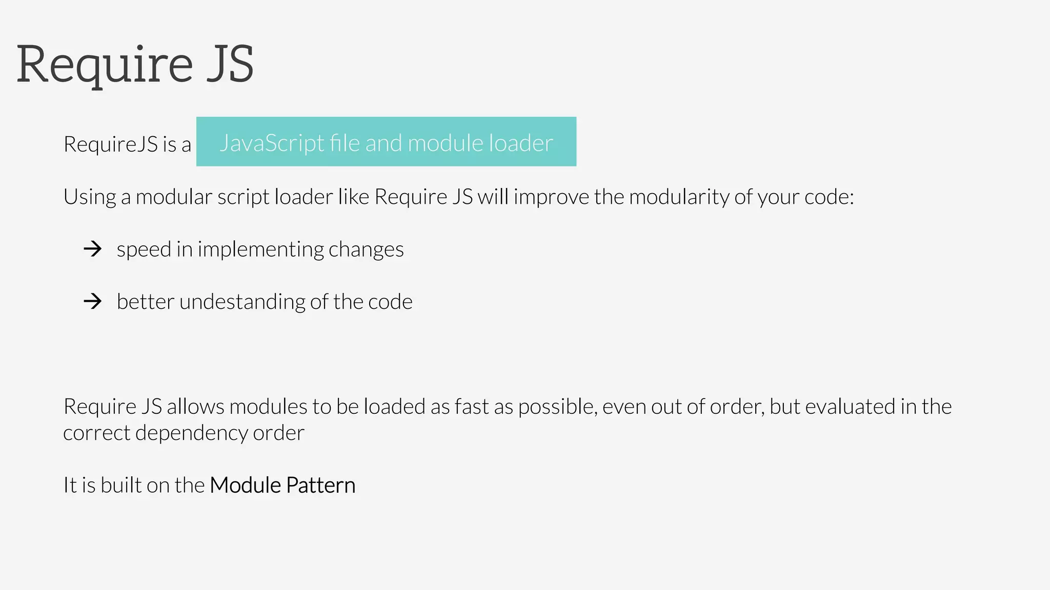 Require JS
RequireJS is a JavaScript ﬁle and module loader
Using a modular script loader like Require JS will improve the modularity of your code:
à  speed in implementing changes
à  better undestanding of the code

Require JS allows modules to be loaded as fast as possible, even out of order, but evaluated in the
correct dependency order
It is built on the Module Pattern
JavaScript ﬁle and module loader
 