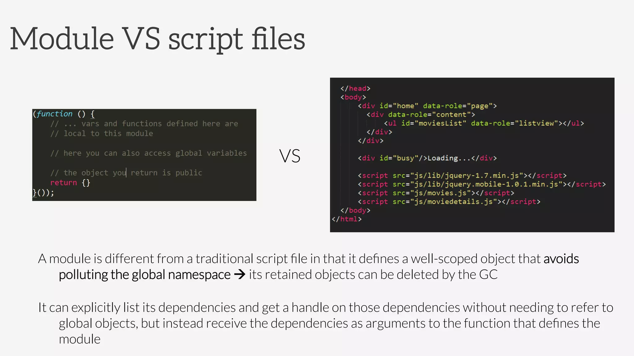 Module VS script ﬁles






A module is different from a traditional script ﬁle in that it deﬁnes a well-scoped object that avoids
polluting the global namespace à its retained objects can be deleted by the GC
It can explicitly list its dependencies and get a handle on those dependencies without needing to refer to
global objects, but instead receive the dependencies as arguments to the function that deﬁnes the
module
VS
 