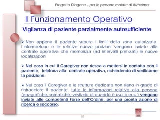 Progetto Diogene – per le persone malate di Alzheimer



 Il Funzionamento Operativo
Vigilanza di paziente parzialmente autosufficiente

 Non appena il paziente supera i limiti della zona autorizzata,
l’informazione e le relative nuove posizioni vengono inviate alla
centrale operativa che memorizza (ad intervalli prefissati) le nuove
localizzazioni

 Nel caso in cui il Caregiver non riesca a mettersi in contatto con il
paziente, telefona alla centrale operativa, richiedendo di verificarne
la posizione.

 Nel caso il Caregiver o le strutture dedicate non siano in grado di
rintracciare il paziente, tutte le informazioni relative alla persona
(anagrafiche, somatiche, vestiario di quando è uscito,ecc.) vengono
inviate alle competenti Forze dell’Ordine, per una pronta azione di
ricerca e soccorso.

                               10
 