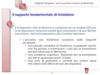 Progetto Diogene – per le persone malate di Alzheimer




Il supporto fondamentale di Vodafone


  Il dispositivo «Filo di Arianna» è composto da un modulo GPS per
 la localizzazione attraverso satelliti geo referenziati e di una SIM per
 trasmettere i dati di localizzazione alla Centrale Operativa.

     • L’accordo con Vodafone scaturisce dalle seguenti
       prculiarità:
         • Una grande sensibilità di Vodafone ai problemi sociali,
           che ha portato a minimizzare i costi per la trasmissione
           dei dati attraverso le SIM fornite.
         • Una completa copertura Nazionale per la trasmissione
           dei dati in qualunque parte d’Italia.
         • Una serie di protezioni e controlli per evitare abusi
           nell’utilizzo delle SIM al di fuori del dispositivo.


                                19
 