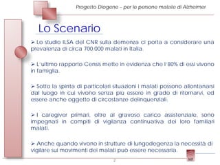 Progetto Diogene – per le persone malate di Alzheimer



   Lo Scenario
 Lo studio ILSA del CNR sulla demenza ci porta a considerare una
prevalenza di circa 700.000 malati in Italia.

 L’ultimo rapporto Censis mette in evidenza che l’80% di essi vivono
in famiglia.

 Sotto la spinta di particolari situazioni i malati possono allontanarsi
dal luogo in cui vivono senza più essere in grado di ritornarvi, ed
essere anche oggetto di circostanze delinquenziali.

 I caregiver primari, oltre al gravoso carico assistenziale, sono
impegnati in compiti di vigilanza continuativa dei loro familiari
malati.

 Anche quando vivono in strutture di lungodegenza la necessità di
vigilare sui movimenti dei malati può essere necessaria.
                                2
 