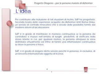 Progetto Diogene – per le persone malate di Alzheimer



L’Idea
Per contribuire alla risoluzione di tali situazioni di rischio, SdP ha progettato,
facendo tesoro delle esperienze acquisite da Alzheimer Uniti Roma Onlus,
un servizio di controllo innovativo che si avvale delle possibilità fornite dai
moderni sistemi di localizzazione.


SdP è in grado di monitorare in maniera continuativa se la persona da
controllare si muove nell’ambito di luoghi predefiniti, di verificare nello
stesso istante in cui, per qualsiasi motivo, la persona oltrepassi la zona
delimitata virtualmente ed infine di fornire una informazione continuativa
su dove la persona si trova.


SdP, è in grado di erogare detto servizio perché in possesso, in esclusiva, di
un brevetto Internazionale oggetto di licenza.




                                4
                                    4
 