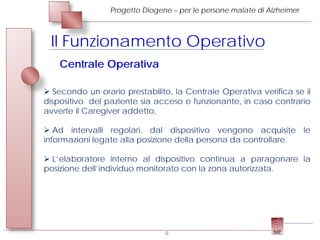 Progetto Diogene – per le persone malate di Alzheimer



 Il Funzionamento Operativo
    Centrale Operativa

 Secondo un orario prestabilito, la Centrale Operativa verifica se il
dispositivo del paziente sia acceso e funzionante, in caso contrario
avverte il Caregiver addetto,

 Ad intervalli regolari, dal dispositivo vengono acquisite le
informazioni legate alla posizione della persona da controllare.

 L’elaboratore interno al dispositivo continua a paragonare la
posizione dell’individuo monitorato con la zona autorizzata.




                                9
 