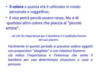 Facilmente in questo periodo si possono vedere oggetti con proporzioni "sbagliate" o con relazioni bizzarre:  ciò indica l'importanza e l'interesse che sente il bambino per una determinata situazione o cosa o persona. ciò che ha importanza per il bambino è il soddisfacimento del suo piacere. il viso potrà perciò essere rosso, blu o di  qualsiasi altro colore che piaccia al "piccolo artista":  