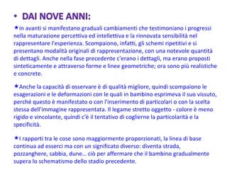 in avanti si manifestano graduali cambiamenti che testimoniano i progressi nella maturazione percettiva ed intellettiva e la rinnovata sensibilità nel rappresentare l'esperienza. Scompaiono, infatti, gli schemi ripetitivi e si presentano modalità originali di rappresentazione, con una notevole quantità di dettagli. Anche nella fase precedente c'erano i dettagli, ma erano proposti sinteticamente e attraverso forme e linee geometriche; ora sono più realistiche e concrete. Anche la capacità di osservare è di qualità migliore, quindi scompaiono le esagerazioni e le deformazioni con le quali in bambino esprimeva il suo vissuto, perché questo è manifestato o con l'inserimento di particolari o con la scelta stessa dell'immagine rappresentata. Il legame stretto oggetto - colore è meno rigido e vincolante, quindi c'è il tentativo di coglierne la particolarità e la specificità. I rapporti tra le cose sono maggiormente proporzionati, la linea di base continua ad esserci ma con un significato diverso: diventa strada, pozzanghere, sabbia, dune… ciò per affermare che il bambino gradualmente supera lo schematismo dello stadio precedente. 