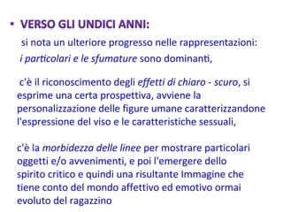 c'è il riconoscimento degli  effetti di chiaro - scuro , si esprime una certa prospettiva, avviene la personalizzazione delle figure umane caratterizzandone l'espressione del viso e le caratteristiche sessuali,  c'è la  morbidezza delle linee  per mostrare particolari oggetti e/o avvenimenti, e poi l'emergere dello spirito critico e quindi una risultante Immagine che tiene conto del mondo affettivo ed emotivo ormai evoluto del ragazzino 