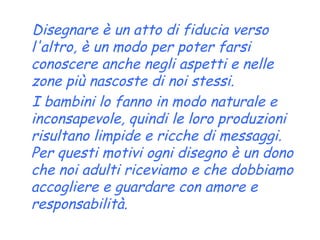 Disegnare è un atto di fiducia verso l'altro, è un modo per poter farsi conoscere anche negli aspetti e nelle zone più nascoste di noi stessi.  I bambini lo fanno in modo naturale e inconsapevole, quindi le loro produzioni risultano limpide e ricche di messaggi. Per questi motivi ogni disegno è un dono che noi adulti riceviamo e che dobbiamo accogliere e guardare con amore e responsabilità. 