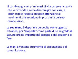 Il bambino già nei primi mesi di vita osserva la realtà che lo circonda e cerca di interagire con essa, è incuriosito e riesce a prestare attenzione ai movimenti che accadono in prossimità del suo campo visivo.  La sua mano  è dapprima percepita come oggetto estraneo, poi “scoperta” come parte di sé, in grado di seguire ordine impartiti dal bisogno e dal desiderio di fare.  Le mani diventano strumento di esplorazione e di comunicazione. 