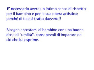 E’ necessario avere un intimo senso di rispetto per il bambino e per la sua opera artistica; perché di tale si tratta davvero!! Bisogna accostarsi al bambino con una buona dose di "umiltà", consapevoli di imparare da ciò che lui esprime. 