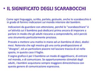 Indicazioni da guardare con attenzione, perché lo "scarabocchiare" è un'attività cui il bambino può dedicarsi prima ancora di imparare a parlare in modo che gli adulti riescano a comprenderlo, ed è perciò uno strumento particolarmente prezioso. Provate a mettere una matita in mano ad un bambino di dieci, dodici mesi. Noterete che egli mostra già una certa predisposizione al "disegno", ed un particolare piacere nel lasciare traccia di sé nello spazio, in questo caso il foglio.  Il segno grafico è per il bambino un modo di oggettivarsi, di entrare nel mondo, e di comunicare. Se opportunamente stimolati dagli adulti, i bambini acquistano sempre maggiore dimestichezza con questo genere di comunicazione espressiva.   