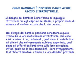 Il disegno del bambino è una forma di linguaggio attraverso cui egli esprime se stesso, il proprio modo di essere e di vedere le cose che lo circondano. Dai disegni dei bambini possiamo conoscere a quale stadio sia la loro maturazione intellettuale, che cosa essi pensino di noi, del mondo, quali siano i contributi e gli stimoli che noi veramente abbiamo apportato, quali siano gli effetti dell’ambiente sulla loro evoluzione, infine, quale sia la loro sensibilità, i loro atteggiamenti, le difficoltà emotive, i timori e i loro desideri profondi.  