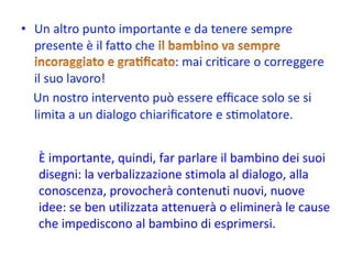 È importante, quindi, far parlare il bambino dei suoi disegni: la verbalizzazione stimola al dialogo, alla conoscenza, provocherà contenuti nuovi, nuove idee: se ben utilizzata attenuerà o eliminerà le cause che impediscono al bambino di esprimersi. 
