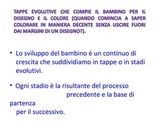 Lo sviluppo del bambino è un continuo di crescita che suddividiamo in tappe o in stadi evolutivi. Ogni stadio è la risultante del processo  precedente e la base di partenza per il successivo. 