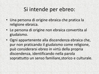 Si intende per ebreo: Una persona di origine ebraica che pratica la religione ebraica. Le persona di origine non ebraica convertita al giudaismo. Ogni appartenente alla discendenza ebraica che, pur non praticando il giudaismo come religione, può considerarsi ebreo in virtù della propria discendenza, identificando nella parola soprattutto un senso familiare,storico e culturale. 
