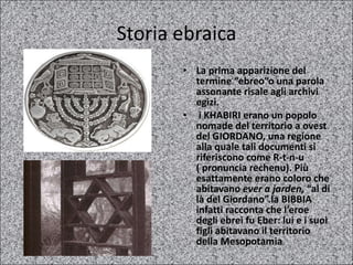 Storia ebraica La prima apparizione del termine “ebreo”o una parola assonante risale agli archivi egizi. i KHABIRI erano un popolo nomade del territorio a ovest del GIORDANO, una regione alla quale tali documenti si riferiscono come R-t-n-u ( pronuncia rechenu). Più esattamente erano coloro che abitavano  ever a jarden,  “al di là del Giordano”.la BIBBIA infatti racconta che l’eroe degli ebrei fu Eber: lui e i suoi figli abitavano il territorio della Mesopotamia 