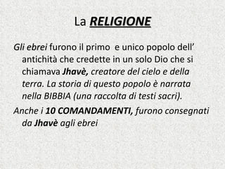 La  RELIGIONE Gli ebrei  furono il primo  e unico popolo dell’ antichità che credette in un solo Dio che si chiamava  Jhavè,  creatore del cielo e della terra. La storia di questo popolo è narrata nella BIBBIA (una raccolta di testi sacri).  Anche i  10 COMANDAMENTI,  furono consegnati da  Jhavè  agli ebrei   